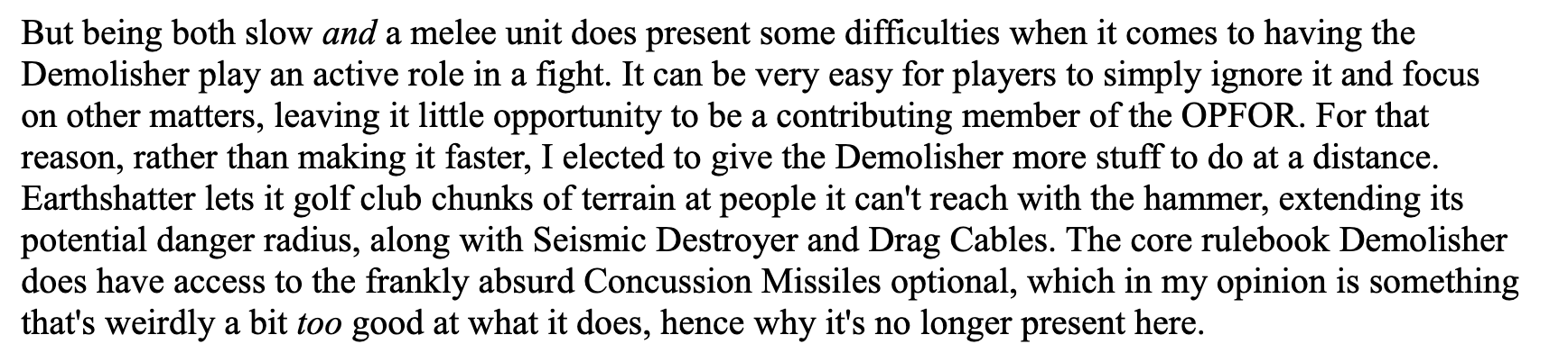 But being both slow and a melee unit does present some difficulties when it comes to having the Demolisher play an active role in a fight. It can be very easy for players to simply ignore it and focus on other matters, leaving it little opportunity to be a contributing member of the OPFOR. For that reason, rather than making it faster, I elected to give the Demolisher more stuff to do at a distance. Earthshatter lets it golf club chunks of terrain at people it can't reach with the hammer, extending its potential danger radius, along with Seismic Destroyer and Drag Cables. The core rulebook Demolisher does have access to the frankly absurd Concussion Missiles optional, which in my opinion is something that's weirdly a bit too good at what it does, hence why it's no longer present here.